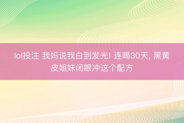 lol投注 我妈说我白到发光! 连喝30天, 黑黄皮姐妹闭眼冲这个配方