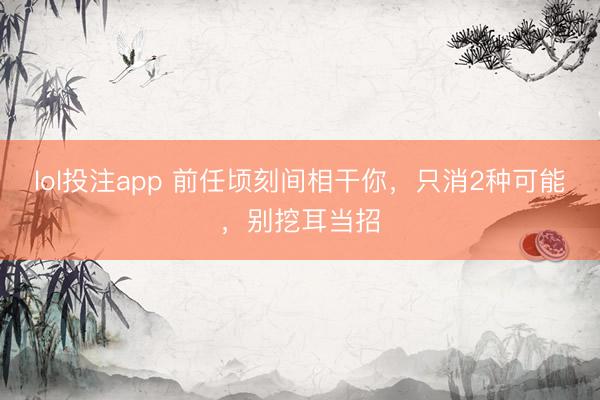 lol投注app 前任顷刻间相干你，只消2种可能，别挖耳当招