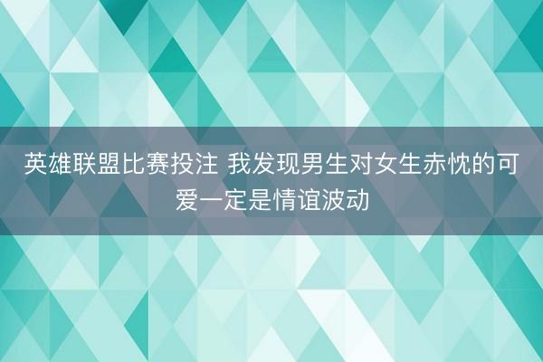 英雄联盟比赛投注 我发现男生对女生赤忱的可爱一定是情谊波动