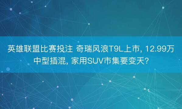 英雄联盟比赛投注 奇瑞风浪T9L上市， 12.99万中型插混， 家用SUV市集要变天?