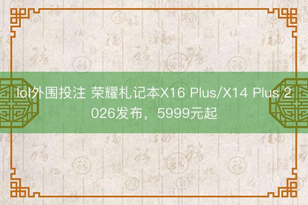 lol外围投注 荣耀札记本X16 Plus/X14 Plus 2026发布，5999元起