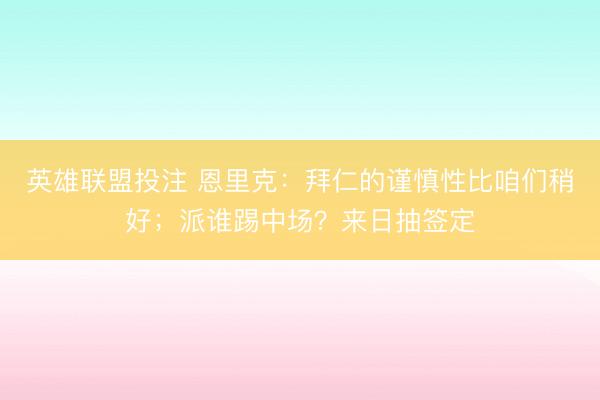 英雄联盟投注 恩里克：拜仁的谨慎性比咱们稍好；派谁踢中场？来日抽签定