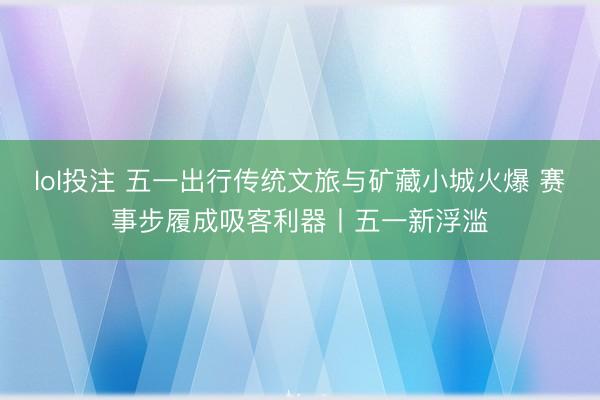 lol投注 五一出行传统文旅与矿藏小城火爆 赛事步履成吸客利器丨五一新浮滥