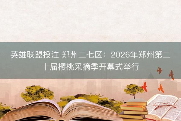 英雄联盟投注 郑州二七区：2026年郑州第二十届樱桃采摘季开幕式举行