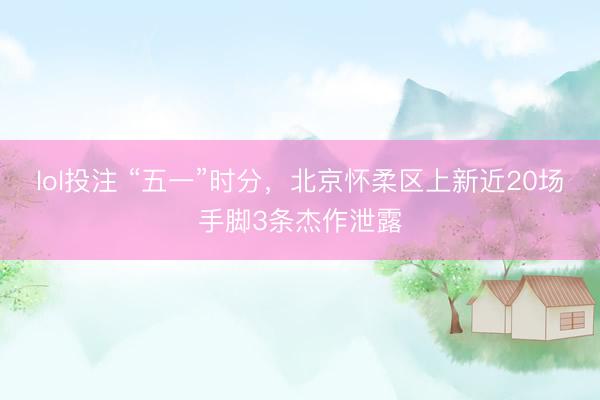 lol投注 “五一”时分，北京怀柔区上新近20场手脚3条杰作泄露
