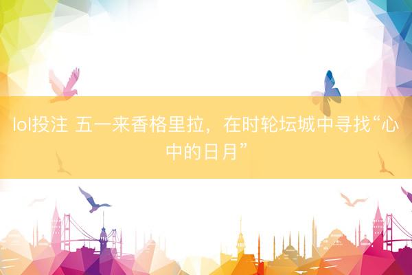 lol投注 五一来香格里拉，在时轮坛城中寻找“心中的日月”