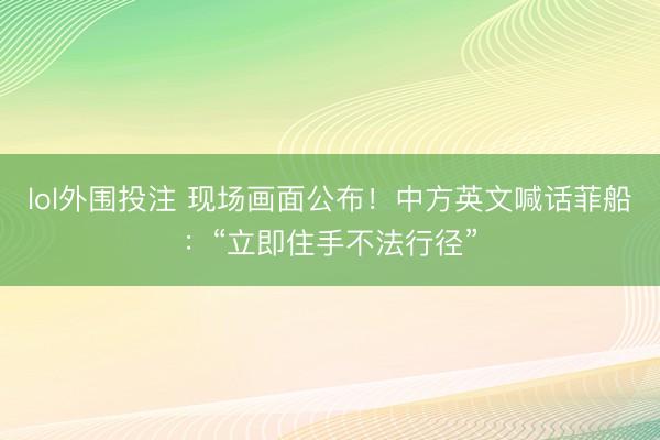 lol外围投注 现场画面公布！中方英文喊话菲船：“立即住手不法行径”
