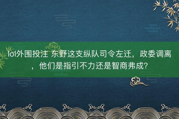 lol外围投注 东野这支纵队司令左迁，政委调离，他们是指引不力还是智商弗成？