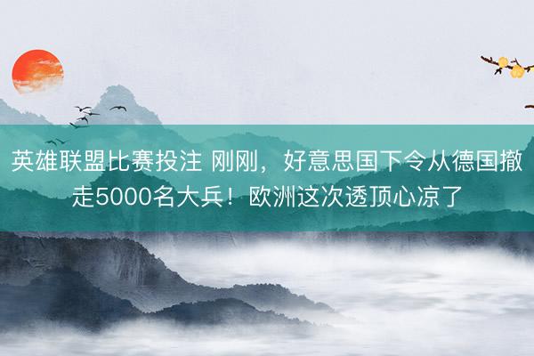英雄联盟比赛投注 刚刚，好意思国下令从德国撤走5000名大兵！欧洲这次透顶心凉了
