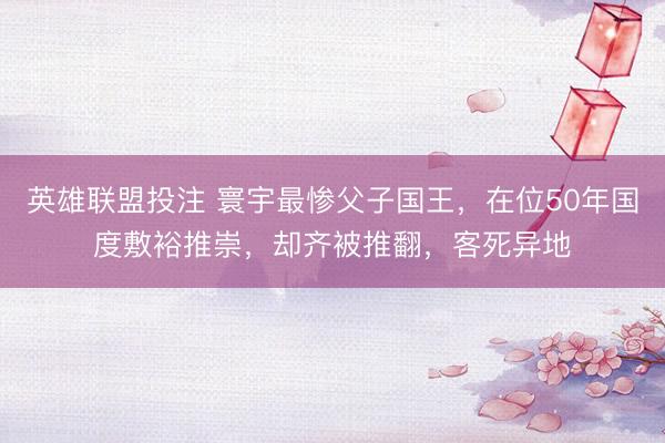 英雄联盟投注 寰宇最惨父子国王，在位50年国度敷裕推崇，却齐被推翻，客死异地