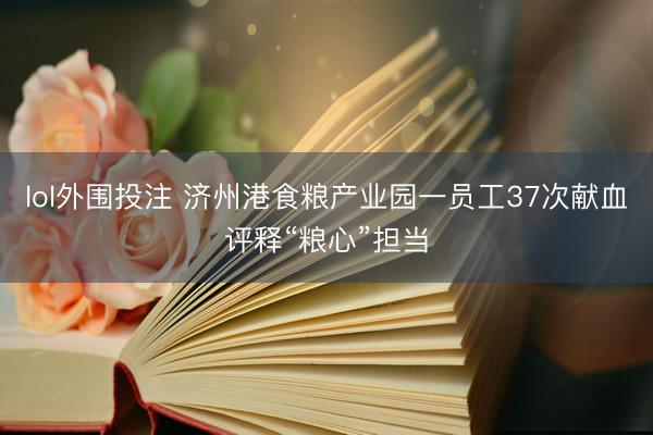lol外围投注 济州港食粮产业园一员工37次献血评释“粮心”担当