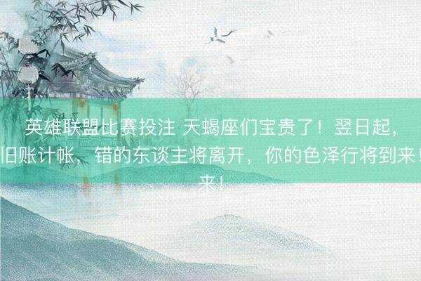 英雄联盟比赛投注 天蝎座们宝贵了！翌日起，旧账计帐，错的东谈主将离开，你的色泽行将到来！
