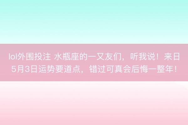 lol外围投注 水瓶座的一又友们，听我说！来日5月3日运势要道点，错过可真会后悔一整年！