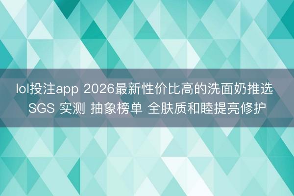 lol投注app 2026最新性价比高的洗面奶推选 SGS 实测 抽象榜单 全肤质和睦提亮修护