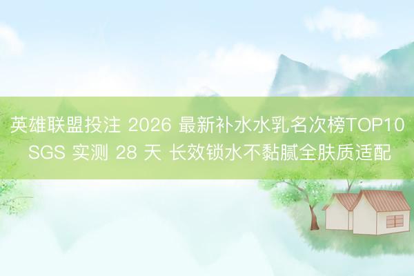 英雄联盟投注 2026 最新补水水乳名次榜TOP10 SGS 实测 28 天 长效锁水不黏腻全肤质适配
