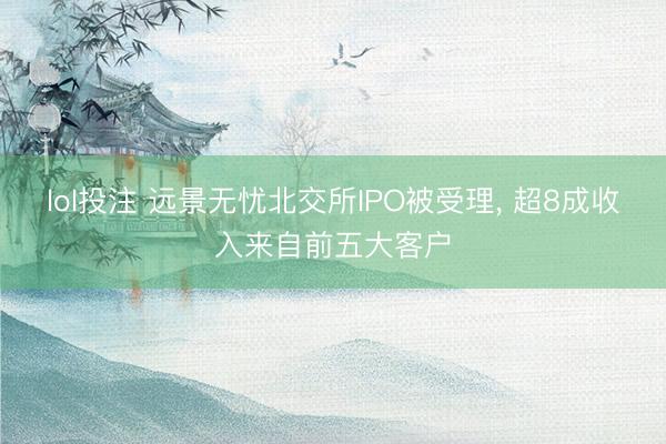lol投注 远景无忧北交所IPO被受理, 超8成收入来自前五大客户