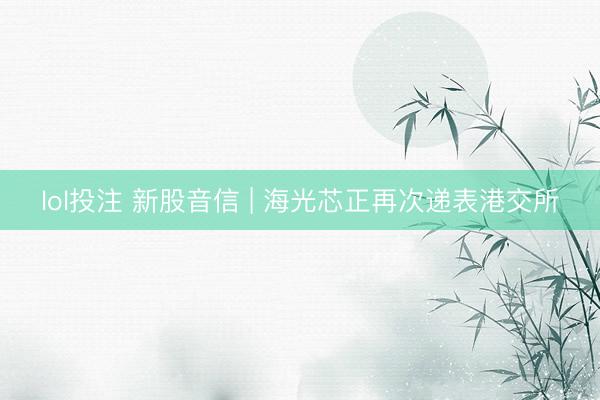 lol投注 新股音信 | 海光芯正再次递表港交所