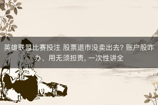 英雄联盟比赛投注 股票退市没卖出去? 账户股咋办、用无须担责, 一次性讲全