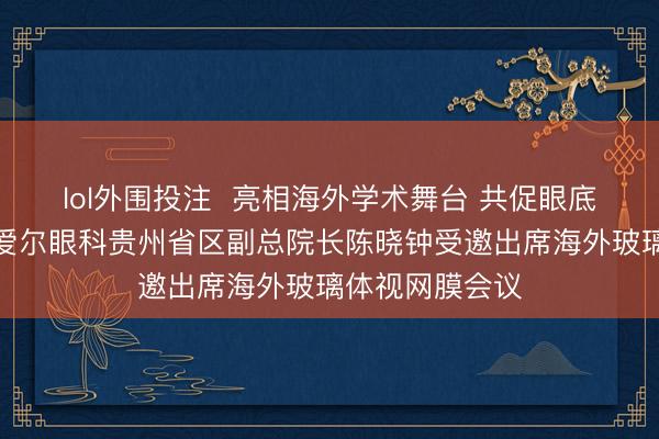 lol外围投注  亮相海外学术舞台 共促眼底医学发展——爱尔眼科贵州省区副总院长陈晓钟受邀出席海外玻璃体视网膜会议