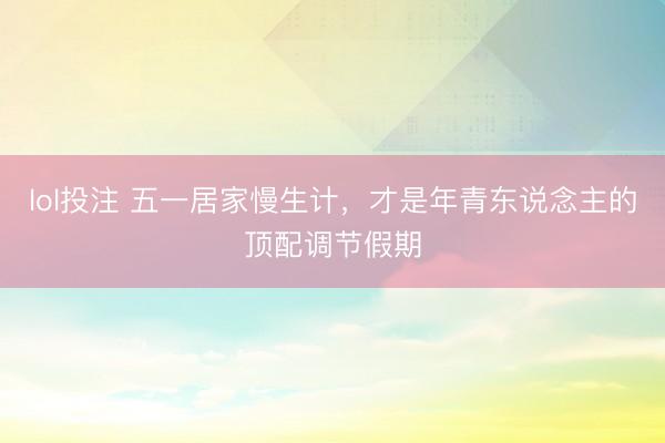 lol投注 五一居家慢生计，才是年青东说念主的顶配调节假期