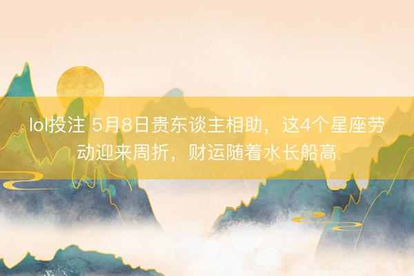 lol投注 5月8日贵东谈主相助，这4个星座劳动迎来周折，财运随着水长船高