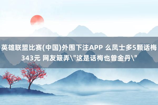 英雄联盟比赛(中国)外围下注APP 么凤士多5颗话梅343元 网友簸弄