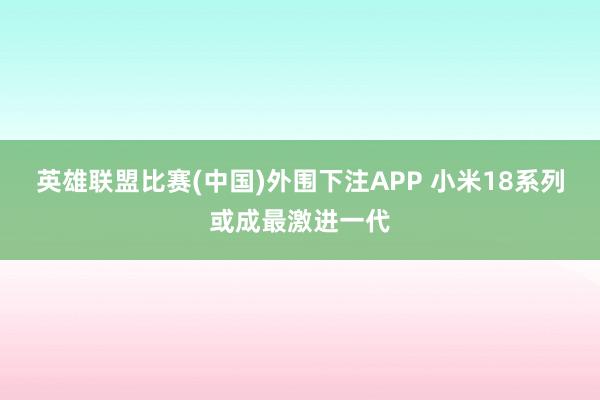 英雄联盟比赛(中国)外围下注APP 小米18系列或成最激进一代