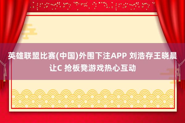 英雄联盟比赛(中国)外围下注APP 刘浩存王晓晨让C 抢板凳游戏热心互动