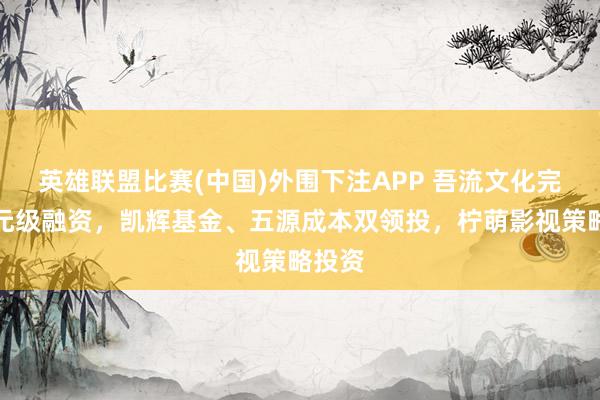 英雄联盟比赛(中国)外围下注APP 吾流文化完成亿元级融资，凯辉基金、五源成本双领投，柠萌影视策略投资