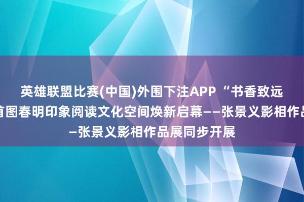 英雄联盟比赛(中国)外围下注APP “书香致远 匠心同业”首图春明印象阅读文化空间焕新启幕——张景义影相作品展同步开展