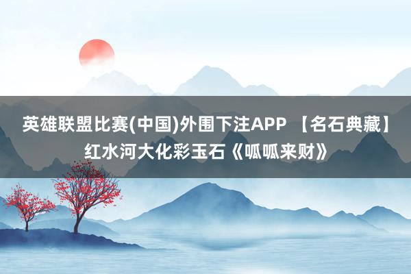 英雄联盟比赛(中国)外围下注APP 【名石典藏】红水河大化彩玉石《呱呱来财》