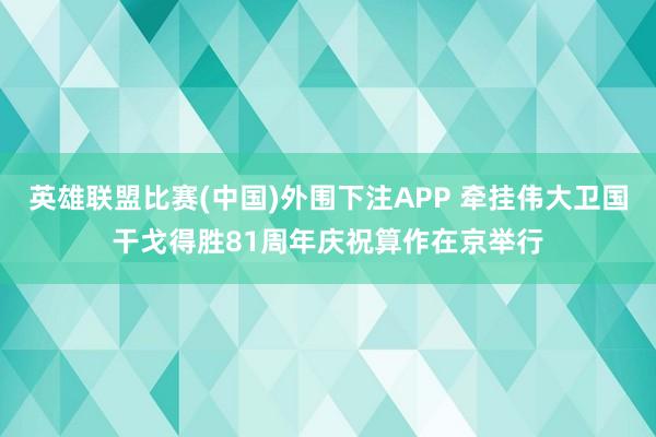 英雄联盟比赛(中国)外围下注APP 牵挂伟大卫国干戈得胜81周年庆祝算作在京举行