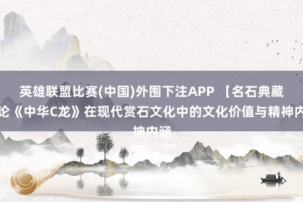 英雄联盟比赛(中国)外围下注APP 【名石典藏】论《中华C龙》在现代赏石文化中的文化价值与精神内涵