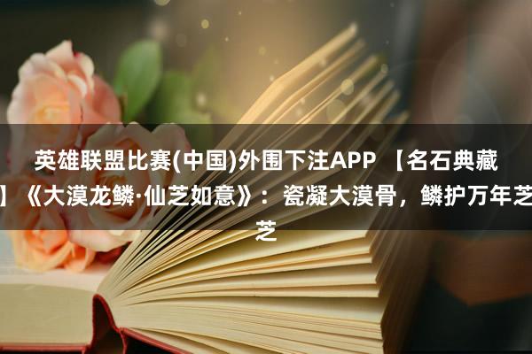 英雄联盟比赛(中国)外围下注APP 【名石典藏】《大漠龙鳞·仙芝如意》:瓷凝大漠骨,鳞护万年芝