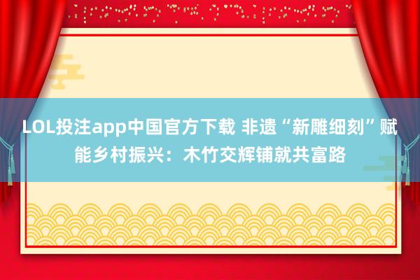 LOL投注app中国官方下载 非遗“新雕细刻”赋能乡村振兴：木竹交辉铺就共富路