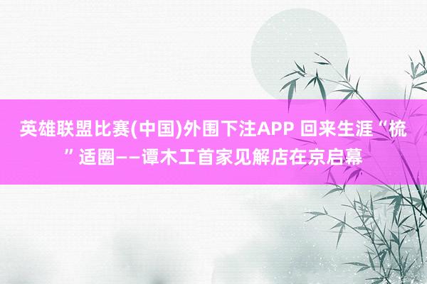 英雄联盟比赛(中国)外围下注APP 回来生涯“梳”适圈——谭木工首家见解店在京启幕