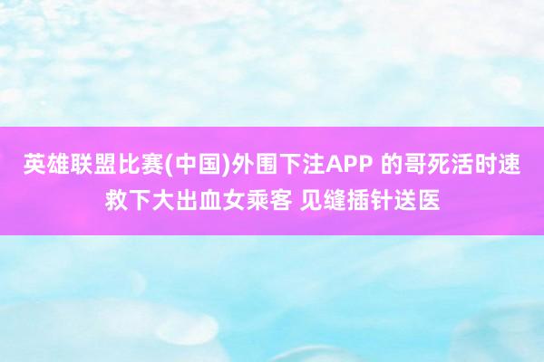英雄联盟比赛(中国)外围下注APP 的哥死活时速救下大出血女乘客 见缝插针送医