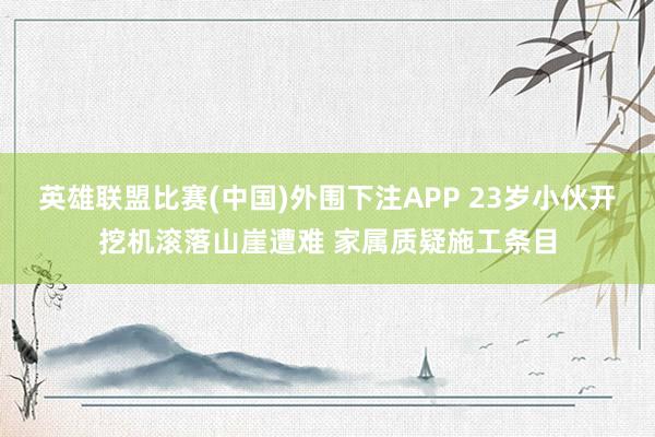 英雄联盟比赛(中国)外围下注APP 23岁小伙开挖机滚落山崖遭难 家属质疑施工条目
