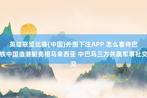 英雄联盟比赛(中国)外围下注APP 怎么看待巴铁中国造潜艇亮相马来西亚 中巴马三方共赢军事社交