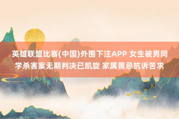 英雄联盟比赛(中国)外围下注APP 女生被男同学杀害案无期判决已凯旋 家属畏忌抗诉苦求