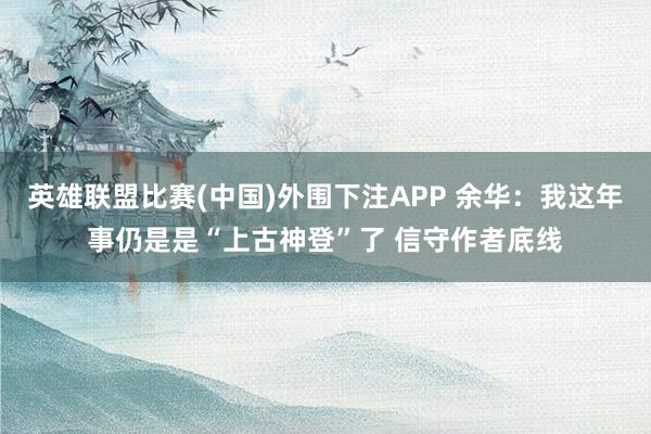 英雄联盟比赛(中国)外围下注APP 余华:我这年事仍是是“上古神登”了 信守作者底线