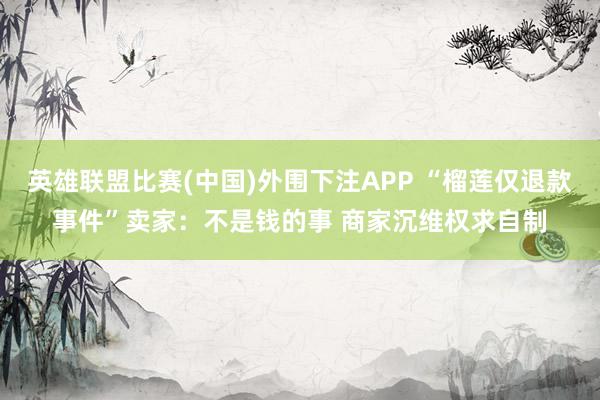 英雄联盟比赛(中国)外围下注APP “榴莲仅退款事件”卖家:不是钱的事 商家沉维权求自制