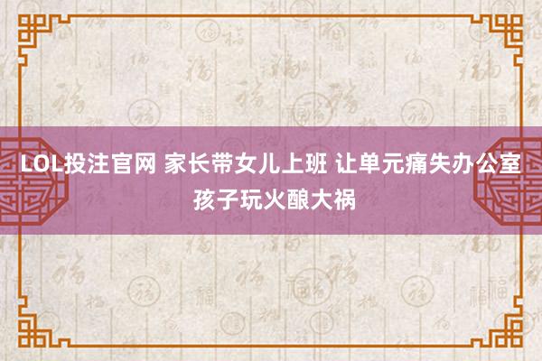 LOL投注官网 家长带女儿上班 让单元痛失办公室 孩子玩火酿大祸