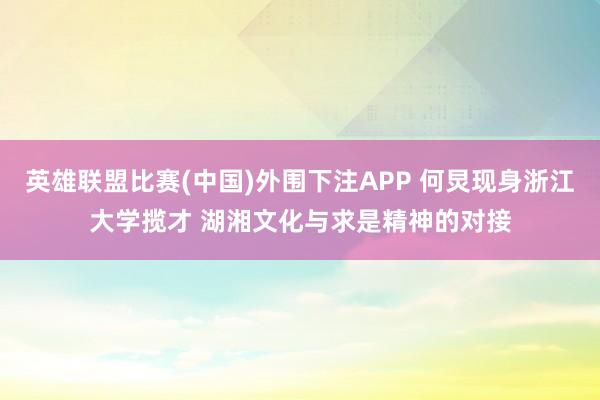 英雄联盟比赛(中国)外围下注APP 何炅现身浙江大学揽才 湖湘文化与求是精神的对接