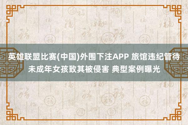 英雄联盟比赛(中国)外围下注APP 旅馆违纪管待未成年女孩致其被侵害 典型案例曝光