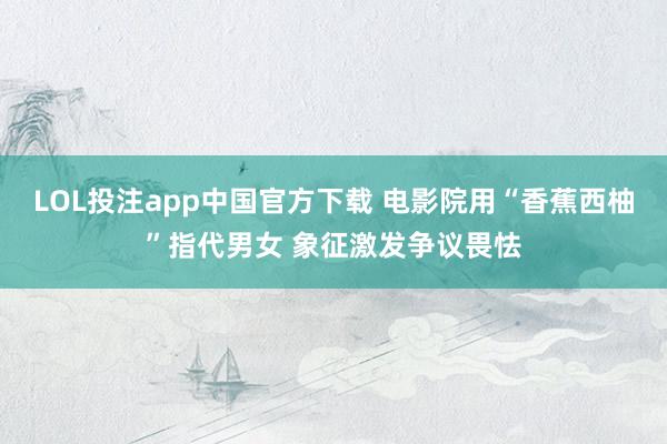 LOL投注app中国官方下载 电影院用“香蕉西柚”指代男女 象征激发争议畏怯