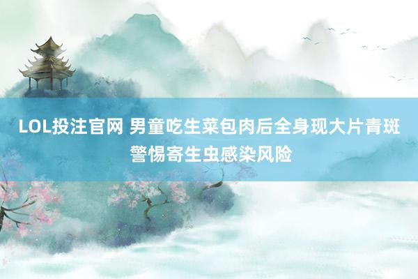 LOL投注官网 男童吃生菜包肉后全身现大片青斑 警惕寄生虫感染风险