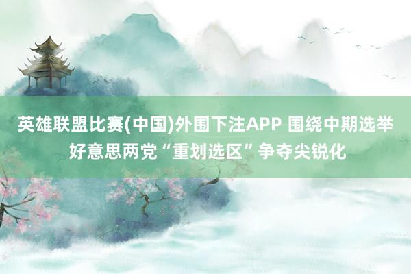 英雄联盟比赛(中国)外围下注APP 围绕中期选举 好意思两党“重划选区”争夺尖锐化