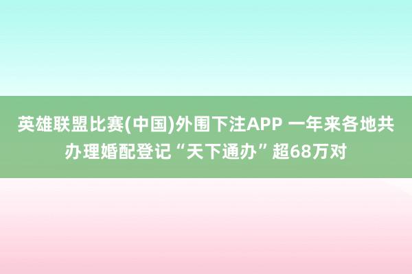 英雄联盟比赛(中国)外围下注APP 一年来各地共办理婚配登记“天下通办”超68万对
