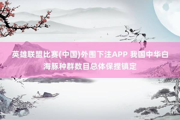 英雄联盟比赛(中国)外围下注APP 我国中华白海豚种群数目总体保捏镇定